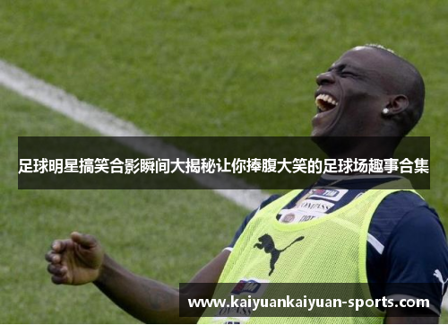 足球明星搞笑合影瞬间大揭秘让你捧腹大笑的足球场趣事合集
