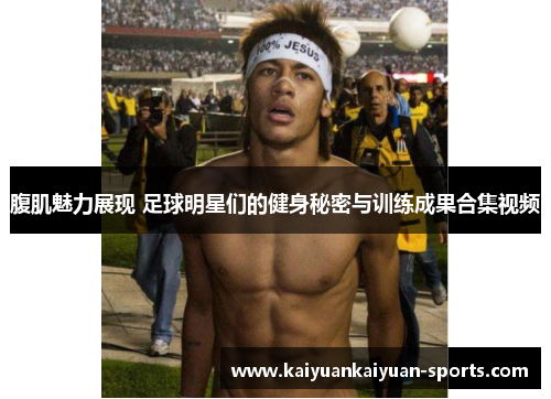 腹肌魅力展现 足球明星们的健身秘密与训练成果合集视频