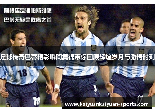 足球传奇巴蒂精彩瞬间集锦带你回顾辉煌岁月与激情时刻