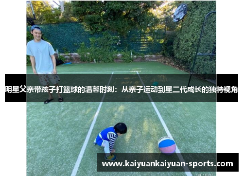 明星父亲带孩子打篮球的温馨时刻：从亲子运动到星二代成长的独特视角
