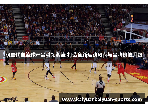明星代言篮球产品引领潮流 打造全新运动风尚与品牌价值升级